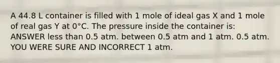 A 44.8 L container is filled with 1 mole of ideal gas X and 1 mole of real gas Y at 0°C. The pressure inside the container is: ANSWER less than 0.5 atm. between 0.5 atm and 1 atm. 0.5 atm. YOU WERE SURE AND INCORRECT 1 atm.