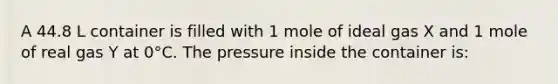 A 44.8 L container is filled with 1 mole of ideal gas X and 1 mole of real gas Y at 0°C. The pressure inside the container is: