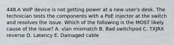 448.A VoIP device is not getting power at a new user's desk. The technician tests the components with a PoE injector at the switch and resolves the issue. Which of the following is the MOST likely cause of the issue? A. vlan mismatch B. Bad switchpod C. TXJRX reverse D. Latency E. Damaged cable