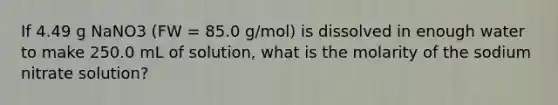 If 4.49 g NaNO3 (FW = 85.0 g/mol) is dissolved in enough water to make 250.0 mL of solution, what is the molarity of the sodium nitrate solution?