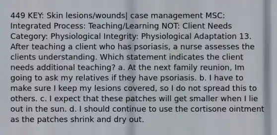 449 KEY: Skin lesions/wounds| case management MSC: Integrated Process: Teaching/Learning NOT: Client Needs Category: Physiological Integrity: Physiological Adaptation 13. After teaching a client who has psoriasis, a nurse assesses the clients understanding. Which statement indicates the client needs additional teaching? a. At the next family reunion, Im going to ask my relatives if they have psoriasis. b. I have to make sure I keep my lesions covered, so I do not spread this to others. c. I expect that these patches will get smaller when I lie out in the sun. d. I should continue to use the cortisone ointment as the patches shrink and dry out.