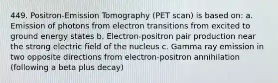 449. Positron-Emission Tomography (PET scan) is based on: a. Emission of photons from electron transitions from excited to ground energy states b. Electron-positron pair production near the strong electric field of the nucleus c. Gamma ray emission in two opposite directions from electron-positron annihilation (following a beta plus decay)