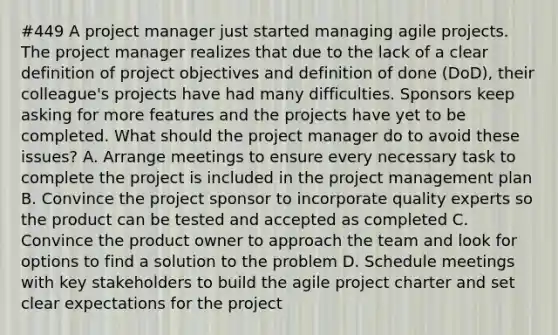 #449 A project manager just started managing agile projects. The project manager realizes that due to the lack of a clear definition of project objectives and definition of done (DoD), their colleague's projects have had many difficulties. Sponsors keep asking for more features and the projects have yet to be completed. What should the project manager do to avoid these issues? A. Arrange meetings to ensure every necessary task to complete the project is included in the project management plan B. Convince the project sponsor to incorporate quality experts so the product can be tested and accepted as completed C. Convince the product owner to approach the team and look for options to find a solution to the problem D. Schedule meetings with key stakeholders to build the agile project charter and set clear expectations for the project