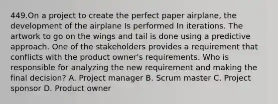 449.On a project to create the perfect paper airplane, the development of the airplane Is performed In iterations. The artwork to go on the wings and tail is done using a predictive approach. One of the stakeholders provides a requirement that conflicts with the product owner's requirements. Who is responsible for analyzing the new requirement and making the final decision? A. Project manager B. Scrum master C. Project sponsor D. Product owner