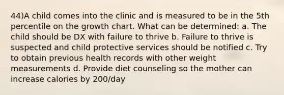 44)A child comes into the clinic and is measured to be in the 5th percentile on the growth chart. What can be determined: a. The child should be DX with failure to thrive b. Failure to thrive is suspected and child protective services should be notified c. Try to obtain previous health records with other weight measurements d. Provide diet counseling so the mother can increase calories by 200/day