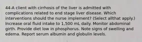 44-A client with cirrhosis of the liver is admitted with complications related to end stage liver disease. Which interventions should the nurse implement? (Select allthat apply.) Increase oral fluid intake to 1,500 mL daily. Monitor abdominal girth. Provide diet low in phosphorus. Note signs of swelling and edema. Report serum albumin and globulin levels.