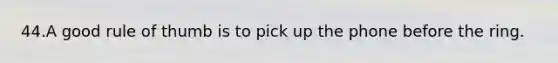 44.A good rule of thumb is to pick up the phone before the ring.