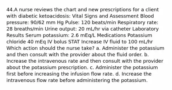 44.A nurse reviews the chart and new prescriptions for a client with diabetic ketoacidosis: Vital Signs and Assessment Blood pressure: 90/62 mm Hg Pulse: 120 beats/min Respiratory rate: 28 breaths/min Urine output: 20 mL/hr via catheter Laboratory Results Serum potassium: 2.6 mEq/L Medications Potassium chloride 40 mEq IV bolus STAT Increase IV fluid to 100 mL/hr Which action should the nurse take? a. Administer the potassium and then consult with the provider about the fluid order. b. Increase the intravenous rate and then consult with the provider about the potassium prescription. c. Administer the potassium first before increasing the infusion flow rate. d. Increase the intravenous flow rate before administering the potassium.