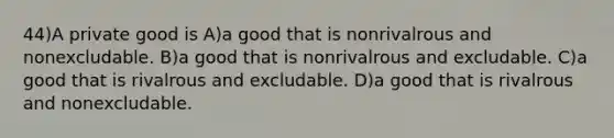 44)A private good is A)a good that is nonrivalrous and nonexcludable. B)a good that is nonrivalrous and excludable. C)a good that is rivalrous and excludable. D)a good that is rivalrous and nonexcludable.