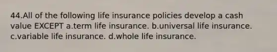 44.All of the following life insurance policies develop a cash value EXCEPT a.term life insurance. b.universal life insurance. c.variable life insurance. d.whole life insurance.