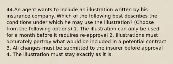 44.An agent wants to include an illustration written by his insurance company. Which of the following best describes the conditions under which he may use the illustration? (Choose from the following options) 1. The illustration can only be used for a month before it requires re-approval 2. Illustrations must accurately portray what would be included in a potential contract 3. All changes must be submitted to the insurer before approval 4. The illustration must stay exactly as it is.