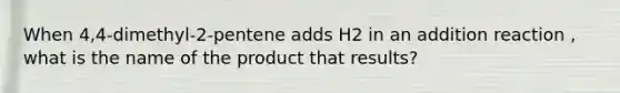 When 4,4-dimethyl-2-pentene adds H2 in an addition reaction , what is the name of the product that results?