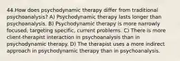 44.How does psychodynamic therapy differ from traditional psychoanalysis? A) Psychodynamic therapy lasts longer than psychoanalysis. B) Psychodynamic therapy is more narrowly focused, targeting specific, current problems. C) There is more client-therapist interaction in psychoanalysis than in psychodynamic therapy. D) The therapist uses a more indirect approach in psychodynamic therapy than in psychoanalysis.