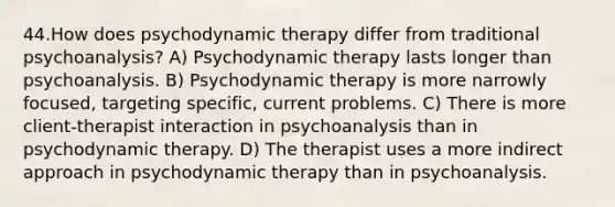 44.How does psychodynamic therapy differ from traditional psychoanalysis? A) Psychodynamic therapy lasts longer than psychoanalysis. B) Psychodynamic therapy is more narrowly focused, targeting specific, current problems. C) There is more client-therapist interaction in psychoanalysis than in psychodynamic therapy. D) The therapist uses a more indirect approach in psychodynamic therapy than in psychoanalysis.