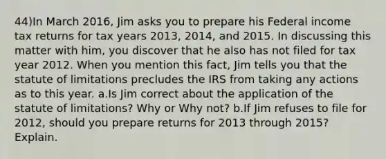 44)In March 2016, Jim asks you to prepare his Federal income tax returns for tax years 2013, 2014, and 2015. In discussing this matter with him, you discover that he also has not filed for tax year 2012. When you mention this fact, Jim tells you that the statute of limitations precludes the IRS from taking any actions as to this year. a.Is Jim correct about the application of the statute of limitations? Why or Why not? b.If Jim refuses to file for 2012, should you prepare returns for 2013 through 2015? Explain.