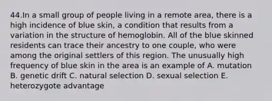 44.In a small group of people living in a remote area, there is a high incidence of blue skin, a condition that results from a variation in the structure of hemoglobin. All of the blue skinned residents can trace their ancestry to one couple, who were among the original settlers of this region. The unusually high frequency of blue skin in the area is an example of A. mutation B. genetic drift C. natural selection D. sexual selection E. heterozygote advantage