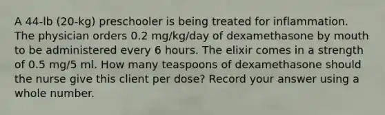 A 44-lb (20-kg) preschooler is being treated for inflammation. The physician orders 0.2 mg/kg/day of dexamethasone by mouth to be administered every 6 hours. The elixir comes in a strength of 0.5 mg/5 ml. How many teaspoons of dexamethasone should the nurse give this client per dose? Record your answer using a whole number.