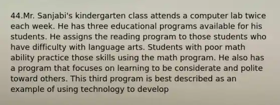 44.Mr. Sanjabi's kindergarten class attends a computer lab twice each week. He has three educational programs available for his students. He assigns the reading program to those students who have difficulty with language arts. Students with poor math ability practice those skills using the math program. He also has a program that focuses on learning to be considerate and polite toward others. This third program is best described as an example of using technology to develop