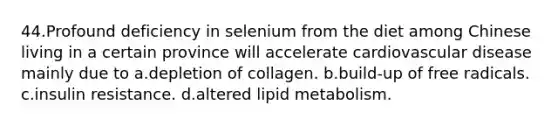 44.Profound deficiency in selenium from the diet among Chinese living in a certain province will accelerate cardiovascular disease mainly due to a.depletion of collagen. b.build-up of free radicals. c.insulin resistance. d.altered lipid metabolism.