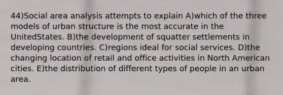 44)Social area analysis attempts to explain A)which of the three models of urban structure is the most accurate in the UnitedStates. B)the development of squatter settlements in developing countries. C)regions ideal for social services. D)the changing location of retail and office activities in North American cities. E)the distribution of different types of people in an urban area.