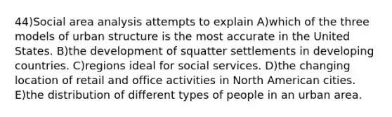 44)Social area analysis attempts to explain A)which of the three models of urban structure is the most accurate in the United States. B)the development of squatter settlements in developing countries. C)regions ideal for social services. D)the changing location of retail and office activities in North American cities. E)the distribution of different types of people in an urban area.