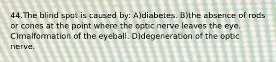 44.The blind spot is caused by: A)diabetes. B)the absence of rods or cones at the point where the optic nerve leaves the eye. C)malformation of the eyeball. D)degeneration of the optic nerve.