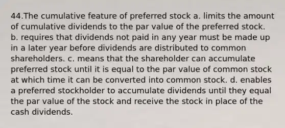 44.The cumulative feature of preferred stock a. limits the amount of cumulative dividends to the par value of the preferred stock. b. requires that dividends not paid in any year must be made up in a later year before dividends are distributed to common shareholders. c. means that the shareholder can accumulate preferred stock until it is equal to the par value of common stock at which time it can be converted into common stock. d. enables a preferred stockholder to accumulate dividends until they equal the par value of the stock and receive the stock in place of the cash dividends.