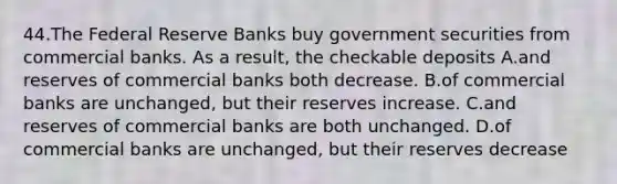 44.The Federal Reserve Banks buy government securities from commercial banks. As a result, the checkable deposits A.and reserves of commercial banks both decrease. B.of commercial banks are unchanged, but their reserves increase. C.and reserves of commercial banks are both unchanged. D.of commercial banks are unchanged, but their reserves decrease