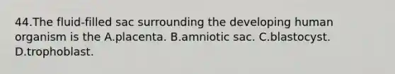 44.The fluid-filled sac surrounding the developing human organism is the A.placenta. B.amniotic sac. C.blastocyst. D.trophoblast.