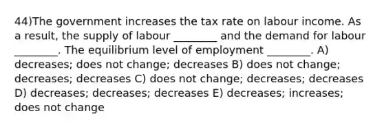 44)The government increases the tax rate on labour income. As a result, the supply of labour ________ and the demand for labour ________. The equilibrium level of employment ________. A) decreases; does not change; decreases B) does not change; decreases; decreases C) does not change; decreases; decreases D) decreases; decreases; decreases E) decreases; increases; does not change