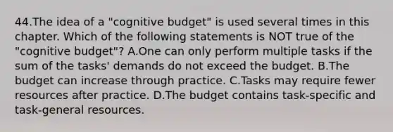 44.The idea of a "cognitive budget" is used several times in this chapter. Which of the following statements is NOT true of the "cognitive budget"? A.One can only perform multiple tasks if the sum of the tasks' demands do not exceed the budget. B.The budget can increase through practice. C.Tasks may require fewer resources after practice. D.The budget contains task-specific and task-general resources.