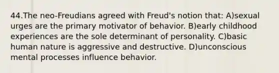 44.The neo-Freudians agreed with Freud's notion that: A)sexual urges are the primary motivator of behavior. B)early childhood experiences are the sole determinant of personality. C)basic human nature is aggressive and destructive. D)unconscious mental processes influence behavior.