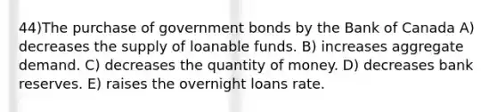 44)The purchase of government bonds by the Bank of Canada A) decreases the supply of loanable funds. B) increases aggregate demand. C) decreases the quantity of money. D) decreases bank reserves. E) raises the overnight loans rate.