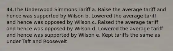 44.The Underwood-Simmons Tariff a. Raise the average tariff and hence was supported by Wilson b. Lowered the average tariff and hence was opposed by Wilson c. Raised the average tariff and hence was opposed by Wilson d. Lowered the average tariff and hence was supported by Wilson e. Kept tariffs the same as under Taft and Roosevelt