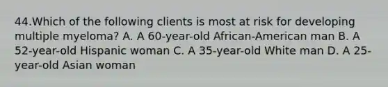 44.Which of the following clients is most at risk for developing multiple myeloma? A. A 60-year-old African-American man B. A 52-year-old Hispanic woman C. A 35-year-old White man D. A 25-year-old Asian woman