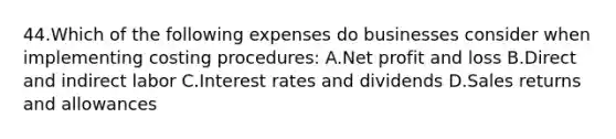 44.Which of the following expenses do businesses consider when implementing costing procedures: A.Net profit and loss B.Direct and indirect labor C.Interest rates and dividends D.Sales returns and allowances