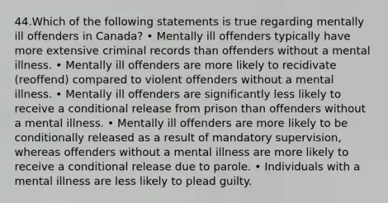 44.Which of the following statements is true regarding mentally ill offenders in Canada? • Mentally ill offenders typically have more extensive criminal records than offenders without a mental illness. • Mentally ill offenders are more likely to recidivate (reoffend) compared to violent offenders without a mental illness. • Mentally ill offenders are significantly less likely to receive a conditional release from prison than offenders without a mental illness. • Mentally ill offenders are more likely to be conditionally released as a result of mandatory supervision, whereas offenders without a mental illness are more likely to receive a conditional release due to parole. • Individuals with a mental illness are less likely to plead guilty.