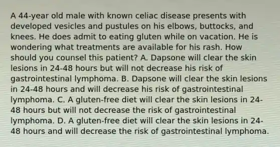 A 44-year old male with known celiac disease presents with developed vesicles and pustules on his elbows, buttocks, and knees. He does admit to eating gluten while on vacation. He is wondering what treatments are available for his rash. How should you counsel this patient? A. Dapsone will clear the skin lesions in 24-48 hours but will not decrease his risk of gastrointestinal lymphoma. B. Dapsone will clear the skin lesions in 24-48 hours and will decrease his risk of gastrointestinal lymphoma. C. A gluten-free diet will clear the skin lesions in 24-48 hours but will not decrease the risk of gastrointestinal lymphoma. D. A gluten-free diet will clear the skin lesions in 24-48 hours and will decrease the risk of gastrointestinal lymphoma.