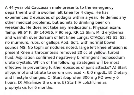 A 44-year-old Caucasian male presents to the emergency department with a swollen left knee for 4 days. He has experienced 2 episodes of podagra within a year. He denies any other medical problems, but admits to drinking beer on weekends. He does not take any medications. Physical exam: Temp: 99.6° F, BP 140/86, P 90 reg, RR 12 Skin: Mild erythema and warmth over dorsum of left knee Lungs: CTACor: N1 S1, S2; no murmurs, rubs, or gallops Abd: Soft, with normal bowel sounds MS: No tophi or nodules noted; large left knee effusion is present Knee arthrocentesis removed 20 cc of yellow, turbid fluid. Aspiration confirmed negatively birefringent monosodium urate crystals. Which of the following strategies will be most effective in preventing further episodes of joint attacks? A) Start allopurinol and titrate to serum uric acid < 6.0 mg/dL. B) Dietary and lifestyle changes. C) Start ibuprofen 800 mg PO every 6 hours. D) Alkalinize the urine. E) Start IV colchicine as prophylaxis for 6 months.