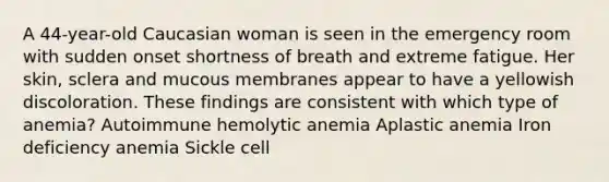 A 44-year-old Caucasian woman is seen in the emergency room with sudden onset shortness of breath and extreme fatigue. Her skin, sclera and mucous membranes appear to have a yellowish discoloration. These findings are consistent with which type of anemia? Autoimmune hemolytic anemia Aplastic anemia Iron deficiency anemia Sickle cell