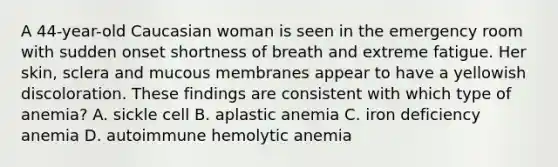 A 44-year-old Caucasian woman is seen in the emergency room with sudden onset shortness of breath and extreme fatigue. Her skin, sclera and mucous membranes appear to have a yellowish discoloration. These findings are consistent with which type of anemia? A. sickle cell B. aplastic anemia C. iron deficiency anemia D. autoimmune hemolytic anemia