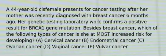 A 44-year-old cisfemale presents for cancer testing after her mother was recently diagnosed with breast cancer 6 months ago. Her genetic testing laboratory work confirms a positive result for BRCA1 gene mutation. Besides breast cancer, which of the following types of cancer is she at MOST increased risk for developing? (A) Cervical cancer (B) Endometrial cancer (C) Ovarian cancer (D) Vaginal cancer (E) Vulvar cancer