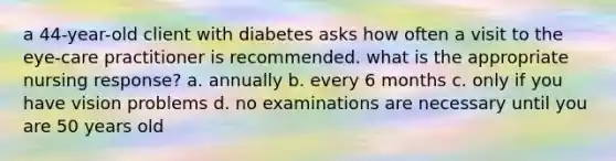 a 44-year-old client with diabetes asks how often a visit to the eye-care practitioner is recommended. what is the appropriate nursing response? a. annually b. every 6 months c. only if you have vision problems d. no examinations are necessary until you are 50 years old