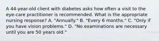 A 44-year-old client with diabetes asks how often a visit to the eye-care practitioner is recommended. What is the appropriate nursing response? A. "Annually." B. "Every 6 months." C. "Only if you have vision problems." D. "No examinations are necessary until you are 50 years old."