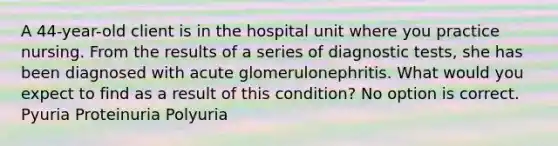 A 44-year-old client is in the hospital unit where you practice nursing. From the results of a series of diagnostic tests, she has been diagnosed with acute glomerulonephritis. What would you expect to find as a result of this condition? No option is correct. Pyuria Proteinuria Polyuria