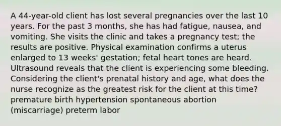 A 44-year-old client has lost several pregnancies over the last 10 years. For the past 3 months, she has had fatigue, nausea, and vomiting. She visits the clinic and takes a pregnancy test; the results are positive. Physical examination confirms a uterus enlarged to 13 weeks' gestation; fetal heart tones are heard. Ultrasound reveals that the client is experiencing some bleeding. Considering the client's prenatal history and age, what does the nurse recognize as the greatest risk for the client at this time? premature birth hypertension spontaneous abortion (miscarriage) preterm labor