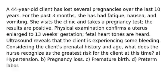 A 44-year-old client has lost several pregnancies over the last 10 years. For the past 3 months, she has had fatigue, nausea, and vomiting. She visits the clinic and takes a pregnancy test; the results are positive. Physical examination confirms a uterus enlarged to 13 weeks' gestation; fetal heart tones are heard. Ultrasound reveals that the client is experiencing some bleeding. Considering the client's prenatal history and age, what does the nurse recognize as the greatest risk for the client at this time? a) Hypertension. b) Pregnancy loss. c) Premature birth. d) Preterm labor.