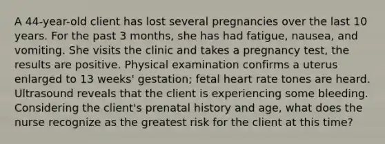 A 44-year-old client has lost several pregnancies over the last 10 years. For the past 3 months, she has had fatigue, nausea, and vomiting. She visits the clinic and takes a pregnancy test, the results are positive. Physical examination confirms a uterus enlarged to 13 weeks' gestation; fetal heart rate tones are heard. Ultrasound reveals that the client is experiencing some bleeding. Considering the client's prenatal history and age, what does the nurse recognize as the greatest risk for the client at this time?