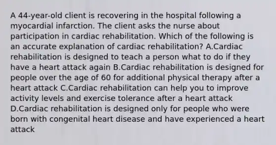 A 44-year-old client is recovering in the hospital following a myocardial infarction. The client asks the nurse about participation in cardiac rehabilitation. Which of the following is an accurate explanation of cardiac rehabilitation? A.Cardiac rehabilitation is designed to teach a person what to do if they have a heart attack again B.Cardiac rehabilitation is designed for people over the age of 60 for additional physical therapy after a heart attack C.Cardiac rehabilitation can help you to improve activity levels and exercise tolerance after a heart attack D.Cardiac rehabilitation is designed only for people who were born with congenital heart disease and have experienced a heart attack