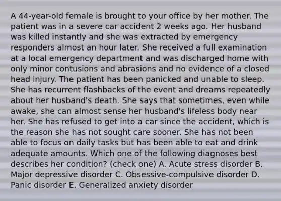 A 44-year-old female is brought to your office by her mother. The patient was in a severe car accident 2 weeks ago. Her husband was killed instantly and she was extracted by emergency responders almost an hour later. She received a full examination at a local emergency department and was discharged home with only minor contusions and abrasions and no evidence of a closed head injury. The patient has been panicked and unable to sleep. She has recurrent flashbacks of the event and dreams repeatedly about her husband's death. She says that sometimes, even while awake, she can almost sense her husband's lifeless body near her. She has refused to get into a car since the accident, which is the reason she has not sought care sooner. She has not been able to focus on daily tasks but has been able to eat and drink adequate amounts. Which one of the following diagnoses best describes her condition? (check one) A. Acute stress disorder B. Major depressive disorder C. Obsessive-compulsive disorder D. Panic disorder E. Generalized anxiety disorder